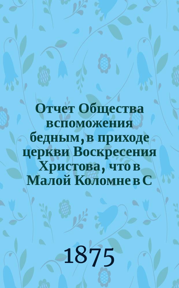Отчет Общества вспоможения бедным, в приходе церкви Воскресения Христова, что в Малой Коломне в С.-Петербурге... ... с 1-го дек. 1874 г. по 1-е дек. 1875 г.