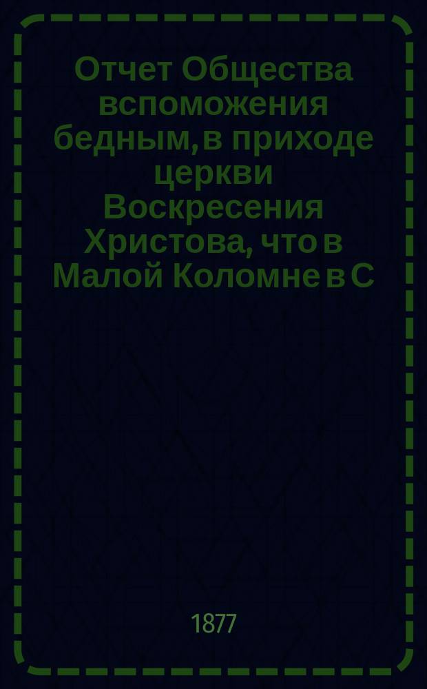 Отчет Общества вспоможения бедным, в приходе церкви Воскресения Христова, что в Малой Коломне в С.-Петербурге... ... с 1-го дек. 1876 г. по 1-е дек. 1877 г.