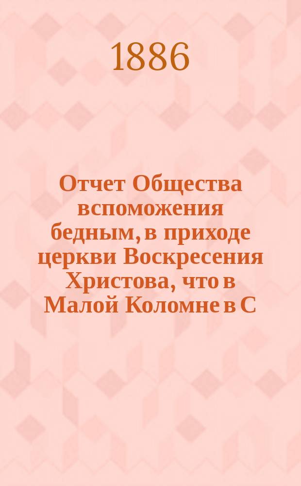 Отчет Общества вспоможения бедным, в приходе церкви Воскресения Христова, что в Малой Коломне в С.-Петербурге... ... с 1 дек. 1885 г. по 1 дек. 1886 г.