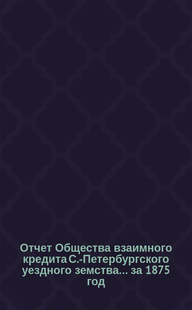 Отчет Общества взаимного кредита С.-Петербургского уездного земства... ... за 1875 год (четвертый операционный год Общества)