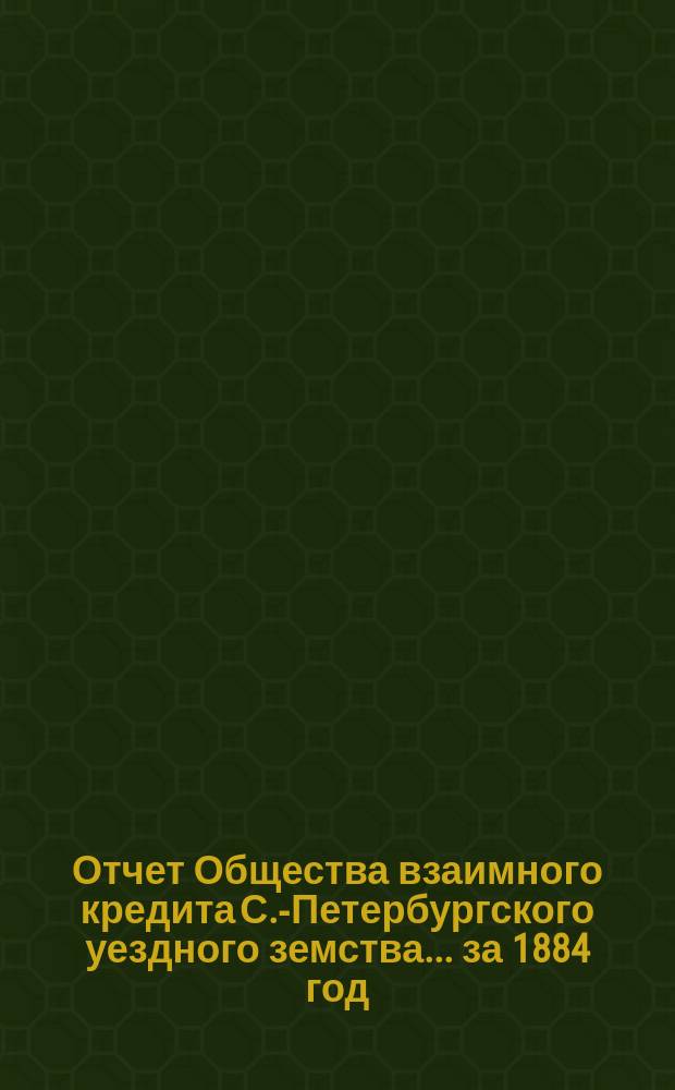 Отчет Общества взаимного кредита С.-Петербургского уездного земства... ... за 1884 год (тринадцатый операционный год Общества)