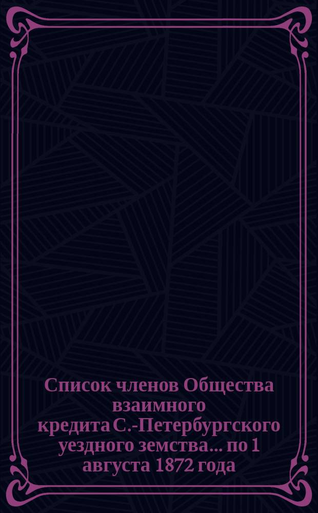 Список членов Общества взаимного кредита С.-Петербургского уездного земства... ... по 1 августа 1872 года. Дополнительный список... : Дополнительный список членов..., поступивших с 1 августа по 24 сентября 1872 г.