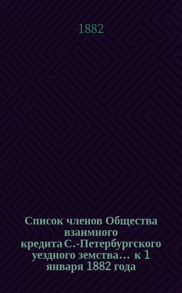 Список членов Общества взаимного кредита С.-Петербургского уездного земства... ... к 1 января 1882 года