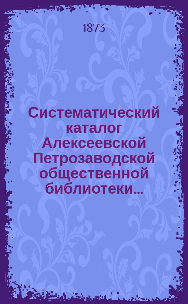 Систематический каталог Алексеевской Петрозаводской общественной библиотеки.. : По 1 мая 1872 г. По 1 мая 1872 года. Продолжение 1-е... : Продолжение 1-е... с 1 мая 1872 г. по 1 октября 1873 г.