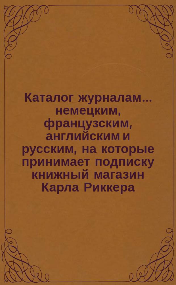 Каталог журналам... немецким, французским, английским и русским, на которые принимает подписку книжный магазин Карла Риккера (бывш. А. Мюнкса, основ. в 1853 г.)... в С.-Петербурге. ... на 1894 год