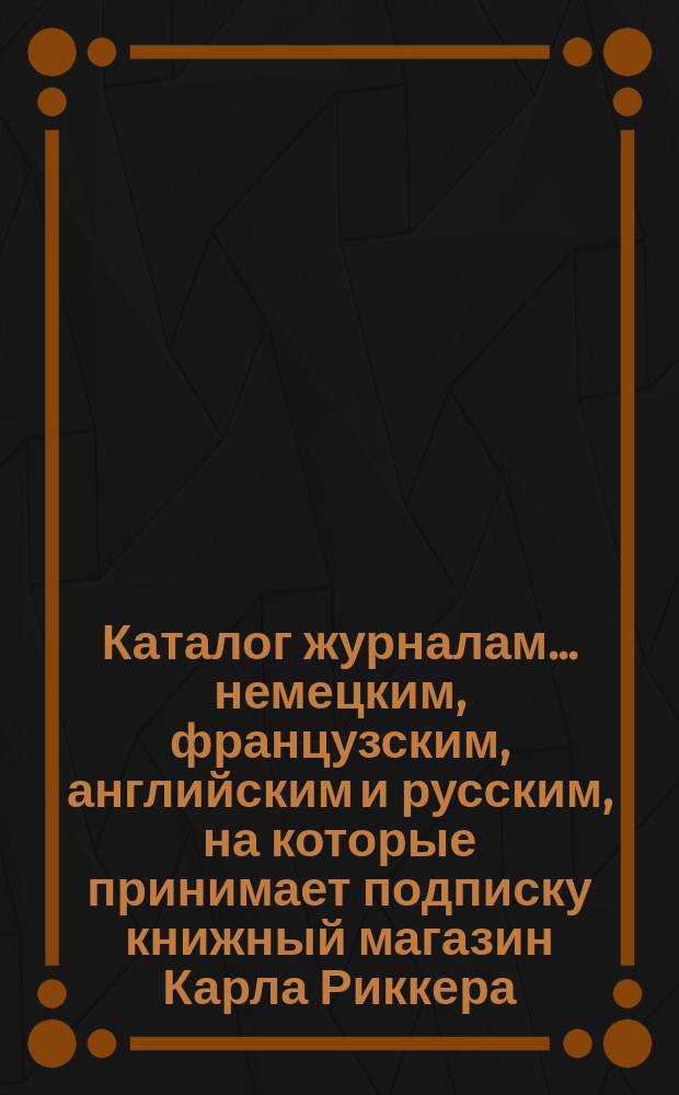 Каталог журналам... немецким, французским, английским и русским, на которые принимает подписку книжный магазин Карла Риккера (бывш. А. Мюнкса, основ. в 1853 г.)... в С.-Петербурге. ... на 1897 год
