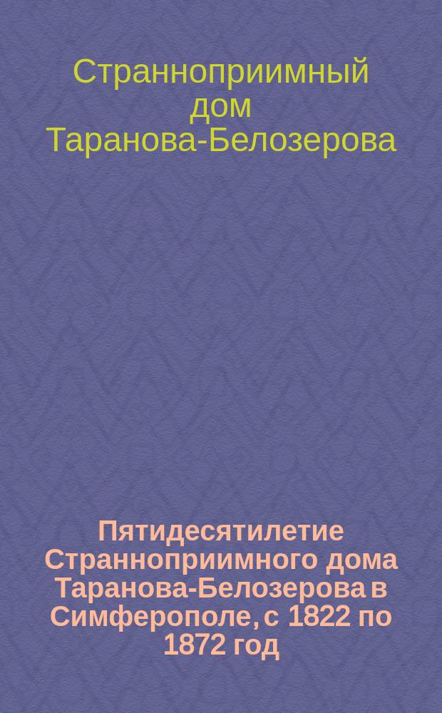 Пятидесятилетие Странноприимного дома Таранова-Белозерова в Симферополе, с 1822 по 1872 год : Обзор деятельности и таблица доходов и расходов... с 1819 по 1872 год
