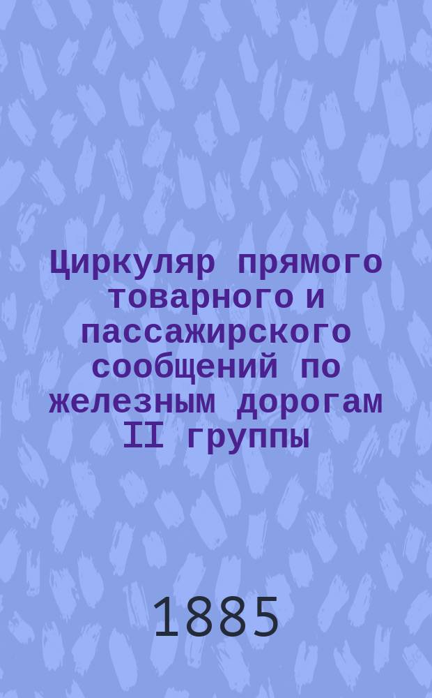 Циркуляр прямого товарного и пассажирского сообщений по железным дорогам II группы... ... 1885 года