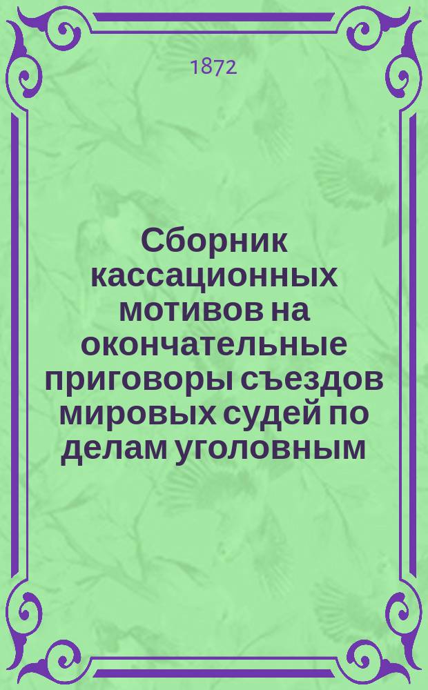 Сборник кассационных мотивов на окончательные приговоры съездов мировых судей по делам уголовным, и поводов к отмене означенных приговоров : Справ. кн. для мировых судей, их съездов, защитников, поверенных, юристов и тяжущихся