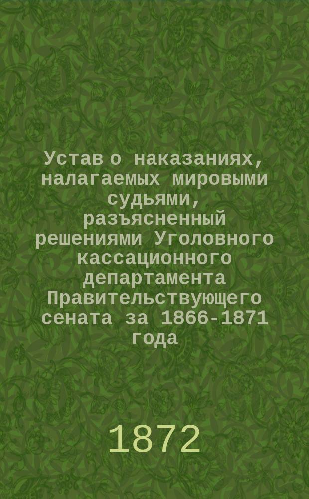 Устав о наказаниях, налагаемых мировыми судьями, разъясненный решениями Уголовного кассационного департамента Правительствующего сената за 1866-1871 года