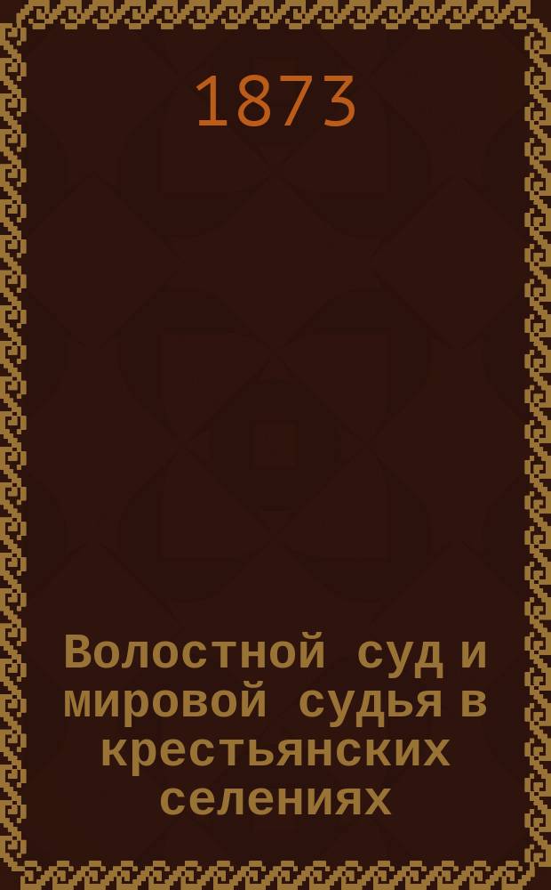 Волостной суд и мировой судья в крестьянских селениях : Разграничение уголов. подсудности крестьян между судеб. ведомствами: мирового судьи и волостного суда, по Судеб. уставам 20 ноября 1864 г., Общ. о крестьянах положению 19 февр. 1861 г., Сел. судеб. уставу и кассацион. решениям Сената : С прил. всех состоявшихся о Волост. суде, законоположений, пост. и распоряжений правительства, а также решений Уголов. кассацион. деп. Сената