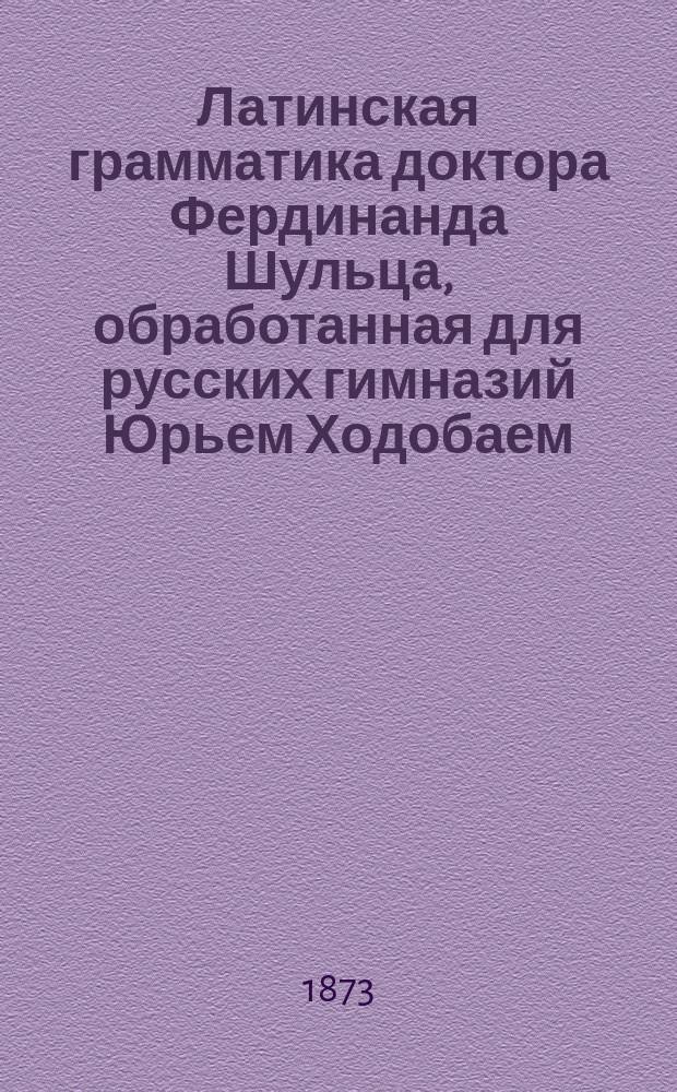 Латинская грамматика доктора Фердинанда Шульца, обработанная для русских гимназий Юрьем Ходобаем, преподавателем Московской 3 гимназии и Лицея цесаревича Николая : Курс ст. возраста