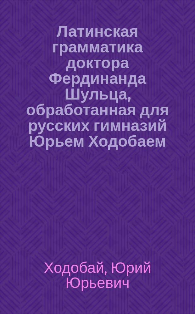 Латинская грамматика доктора Фердинанда Шульца, обработанная для русских гимназий Юрьем Ходобаем, преподавателем Московской 3 гимназии и Лицея цесаревича Николая : Курс ст. возраста