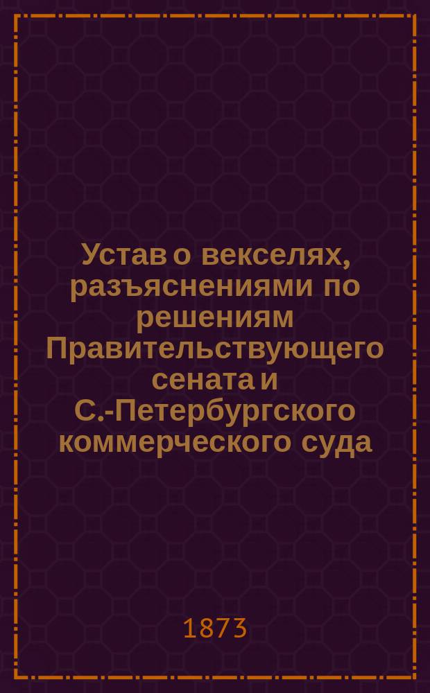 Устав о векселях, разъяснениями по решениям Правительствующего сената и С.-Петербургского коммерческого суда : С прил. законов о несостоятельности торговой и неторговой