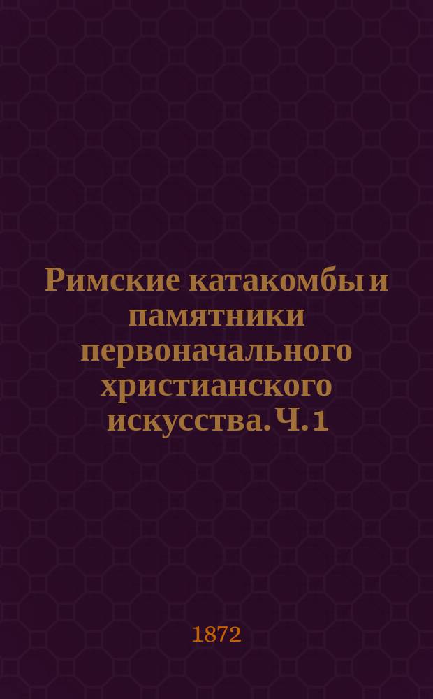 Римские катакомбы и памятники первоначального христианского искусства. Ч. 1 : Римские катакомбы
