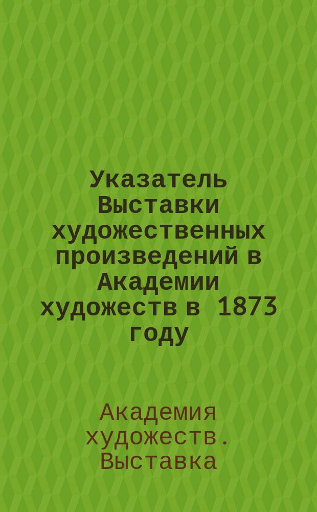 Указатель Выставки художественных произведений в Академии художеств в 1873 году : С приб.