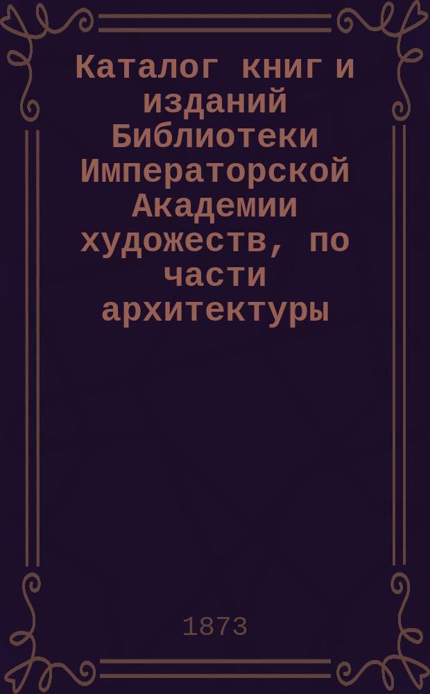 Каталог книг и изданий Библиотеки Императорской Академии художеств, по части архитектуры