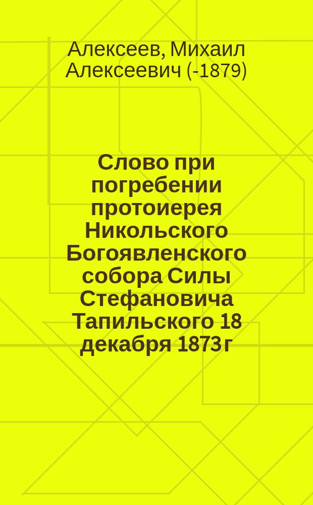 Слово при погребении протоиерея Никольского Богоявленского собора Силы Стефановича Тапильского 18 декабря 1873 г.