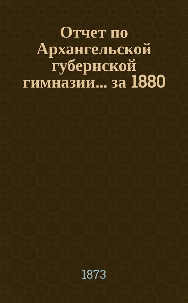 Отчет по Архангельской губернской гимназии... ... за 1880/81 учебный год