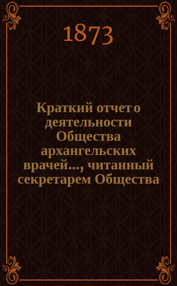 Краткий отчет о деятельности Общества архангельских врачей..., читанный секретарем Общества. ... за 1872-й год