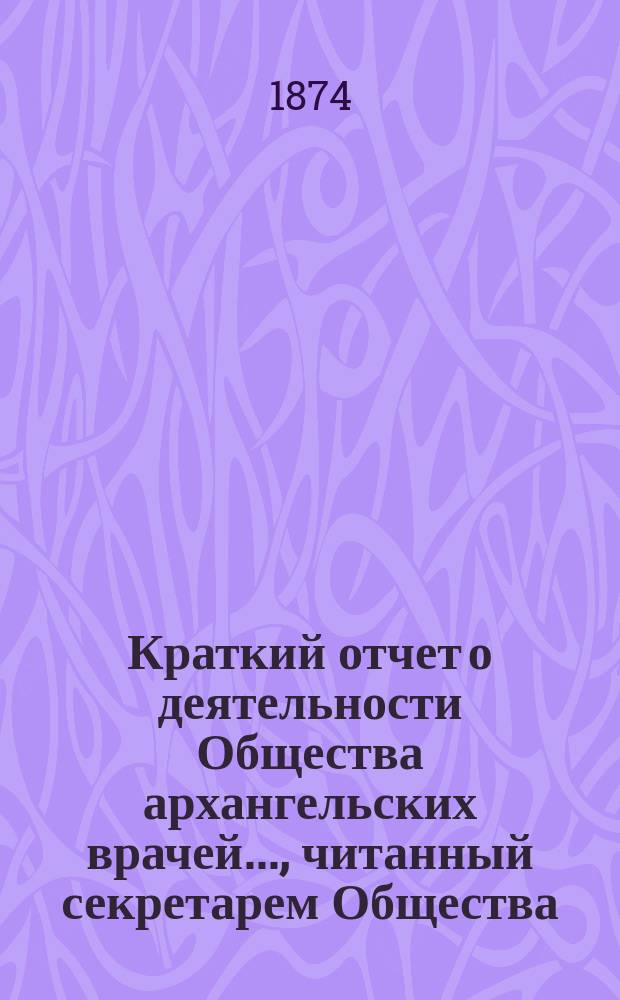 Краткий отчет о деятельности Общества архангельских врачей..., читанный секретарем Общества. ... за 1873-й год