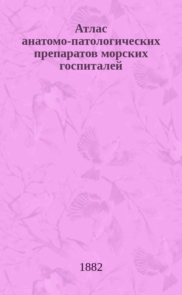 Атлас анатомо-патологических препаратов морских госпиталей : Изд. под наблюдением флота генерал-штаб-доктора. Вып. 1-. Вып. 4 : Атлас анатомо-патологических препаратов Кронштадского госпиталя