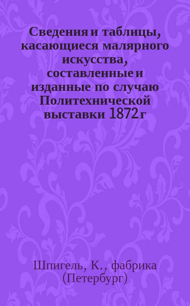 Сведения и таблицы, касающиеся малярного искусства, составленные и изданные по случаю Политехнической выставки 1872 г. в Москве от Фабрики масляных красок и лаков К. Шпигеля в С.-Петербурге