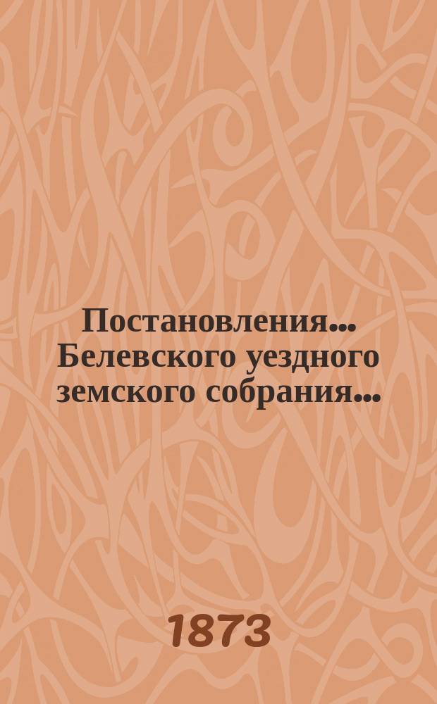 Постановления... Белевского уездного земского собрания.. : [С прил.]. экстренного... бывшего 22 мая 1872 года : экстренного... бывшего 22 мая 1872 года, и VIII-го очередного... с 11 по 16 сентября 1872 г.