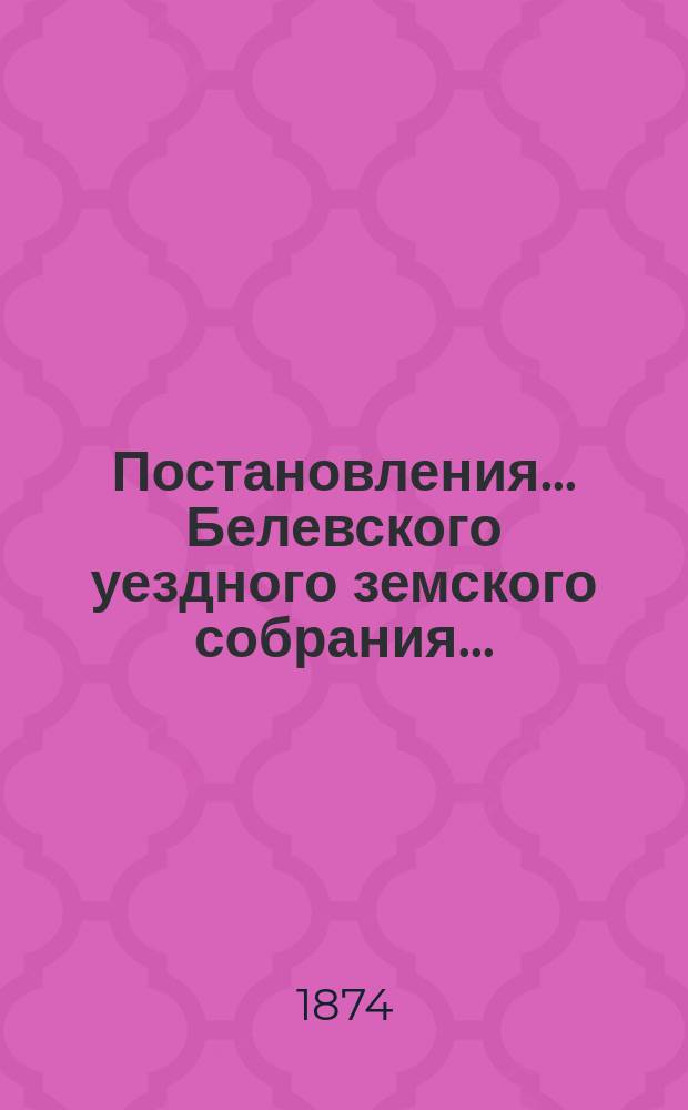 Постановления... Белевского уездного земского собрания.. : [С прил.]. X очередного... с 9-го по 17-е число сентября 1874 года