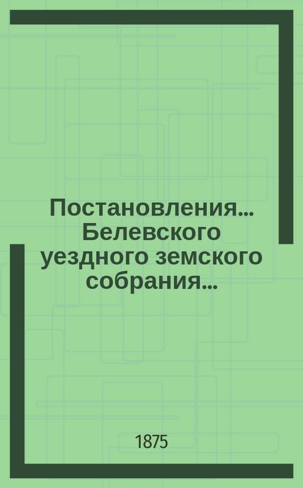 Постановления... Белевского уездного земского собрания.. : [С прил.]. XI очередного... с 9-го по 17-е сентября 1875 года