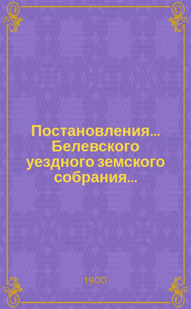 Постановления... Белевского уездного земского собрания.. : [С прил.]. XXXVI очередного... с 26 по 28 сентября 1900 года