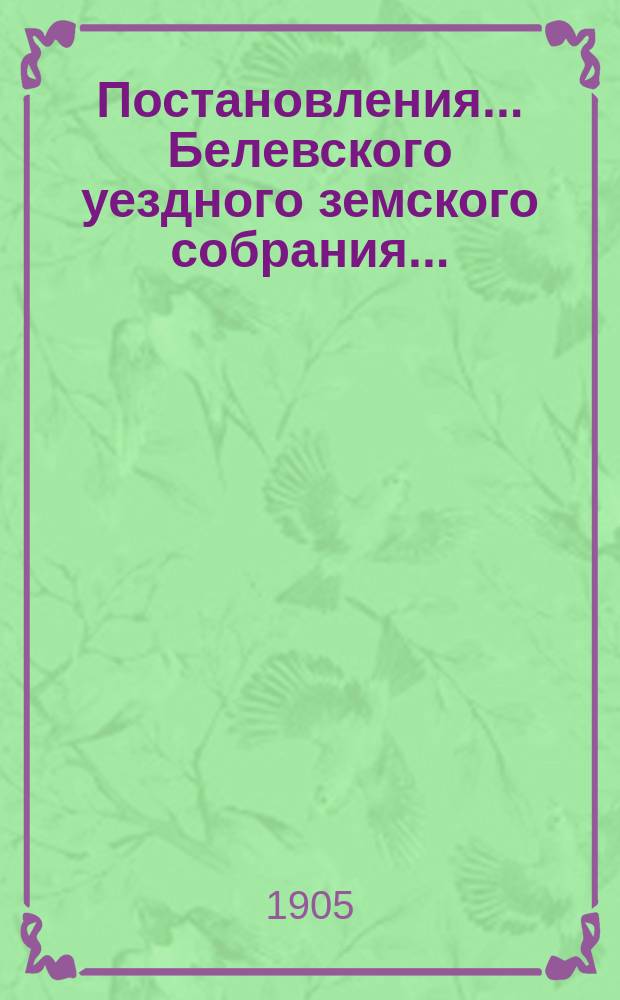 Постановления... Белевского уездного земского собрания.. : [С прил.]. XXXX очередного... с 30 сентября по 1-е октября 1904 года