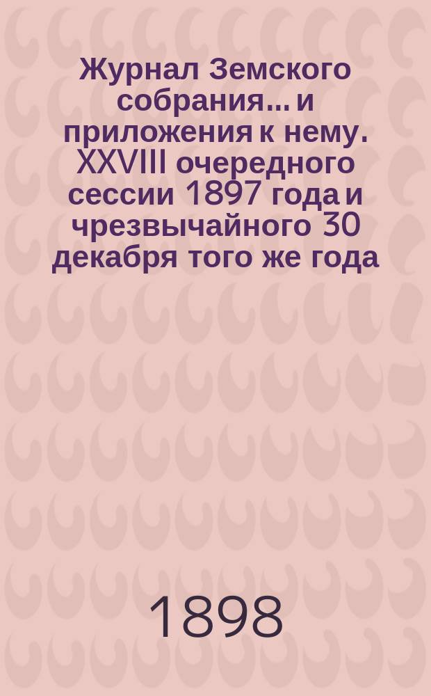 Журнал Земского собрания... и приложения к нему. XXVIII очередного сессии 1897 года и чрезвычайного 30 декабря того же года
