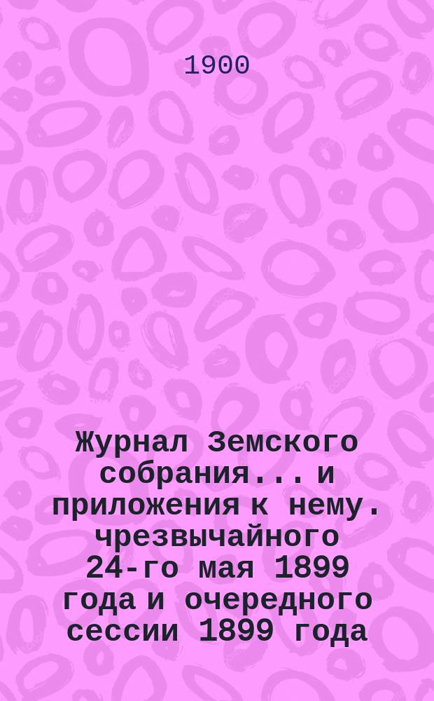 Журнал Земского собрания... и приложения к нему. чрезвычайного 24-го мая 1899 года и очередного сессии 1899 года