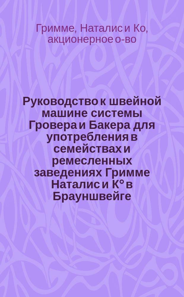 Руководство к швейной машине системы Гровера и Бакера для употребления в семействах и ремесленных заведениях Гримме Наталис и К° в Брауншвейге