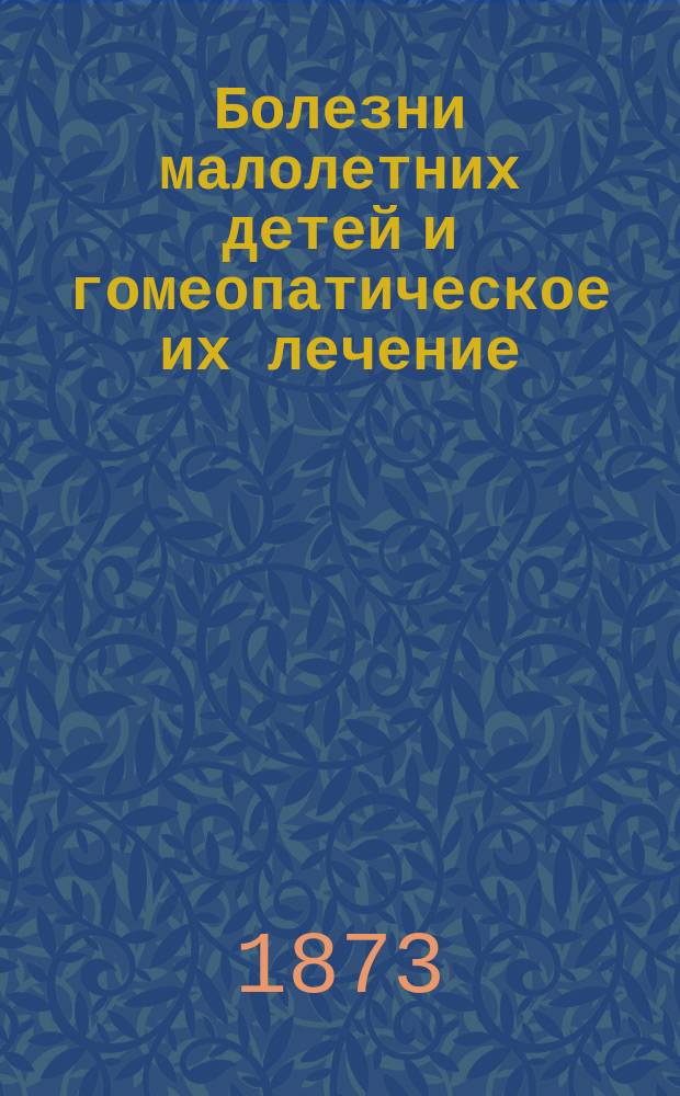 Болезни малолетних детей и гомеопатическое их лечение : Пер. с нем. с прил. : H. Goullon. Die Krankheite der ersten Lebensjahre und ihre homöopatische Behandlung Leipzig, 1869
