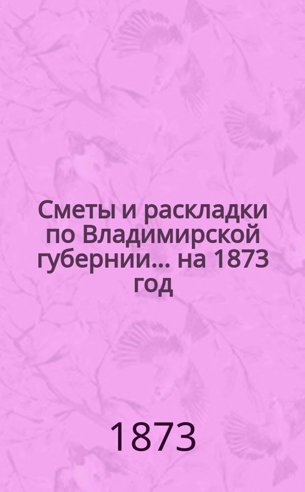 Сметы и раскладки по Владимирской губернии... ... на 1873 год