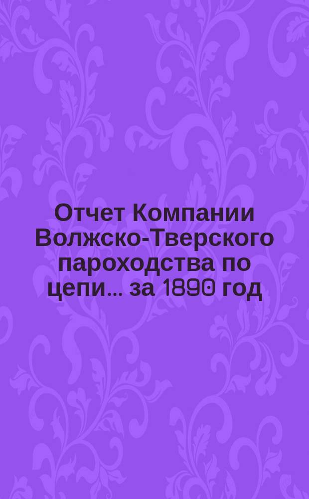 Отчет Компании Волжско-Тверского пароходства по цепи... ... за 1890 год