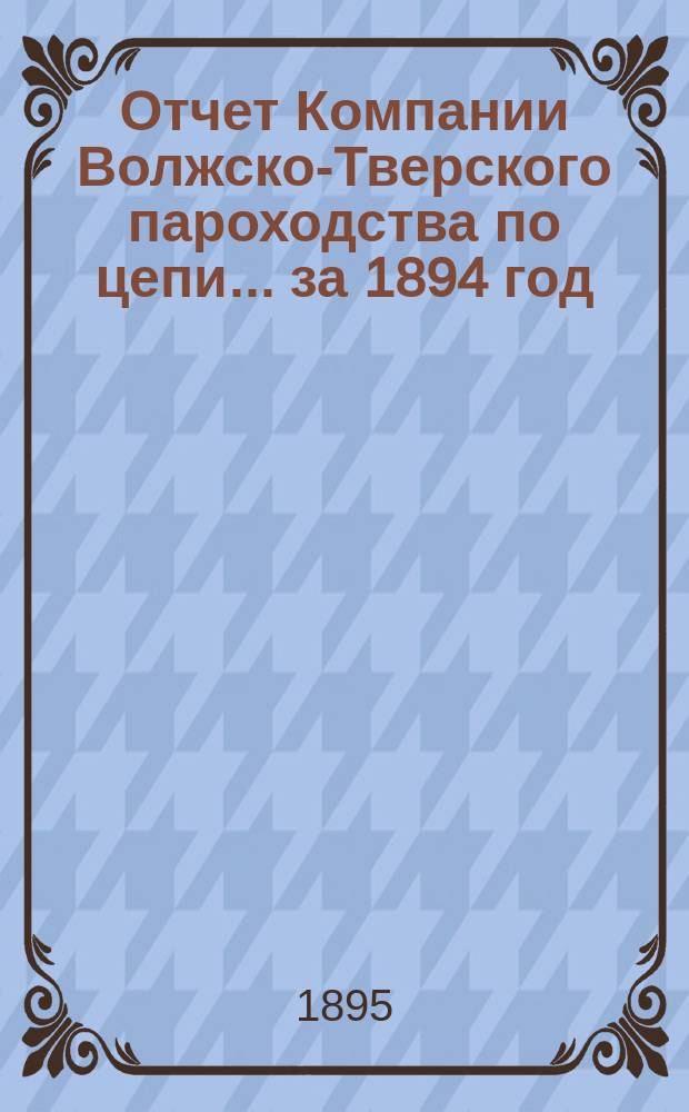 Отчет Компании Волжско-Тверского пароходства по цепи... ... за 1894 год