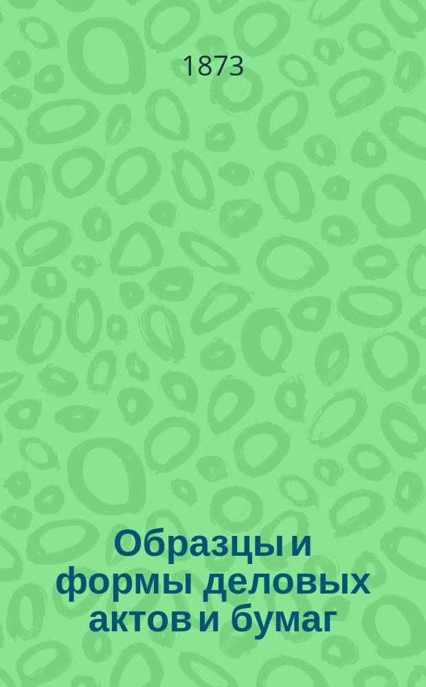 Образцы и формы деловых актов и бумаг : Руководитель для неопыт. в судеб. делопр., как к самозащищению в мировых и общ. судеб. местах, так и к составлению и писанию без помощи адвоката всех вообще актов и бумаг, как то: прошений, жалоб, аппеляций, договоров, контрактов, духов. завещаний, дарств. записей, рядных, доверенностей, купчих, закладных и вообще всех образцов и форм деловых бумаг, требующихся в новых судеб. учреждениях : Настол. кн. для служащих, тяжущихся и вообще для лиц всех сословий