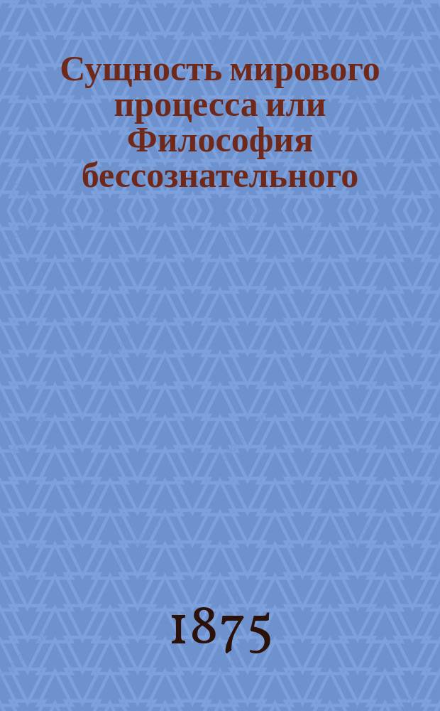 Сущность мирового процесса или Философия бессознательного : В 3 вып. Вып. 1-2. Вып. 2-й и последний