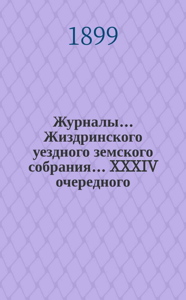 Журналы... Жиздринского уездного земского собрания... XXXIV очередного : XXXIV очередного... и соединенного заседания Земского собрания и Городской думы 10, 11, 12, 13 и 14 октября 1898 года