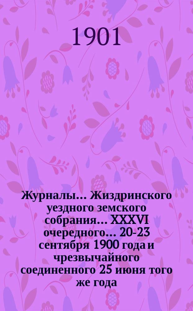Журналы... Жиздринского уездного земского собрания... XXXVI очередного... 20-23 сентября 1900 года и чрезвычайного соединенного 25 июня того же года