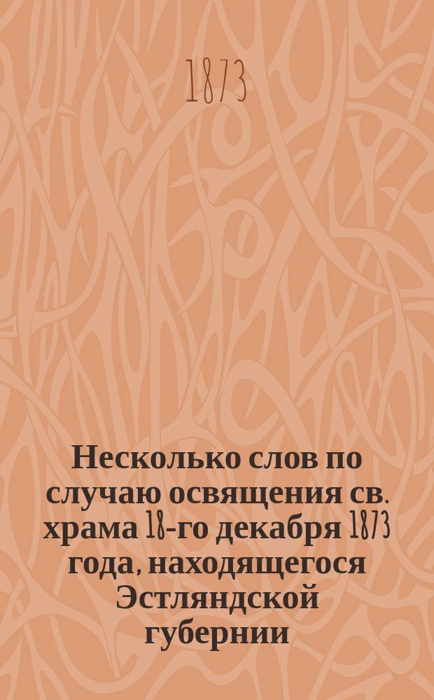 Несколько слов по случаю освящения св. храма 18-го декабря 1873 года, находящегося Эстляндской губернии, Везенбергского уезда в селе Сыренце