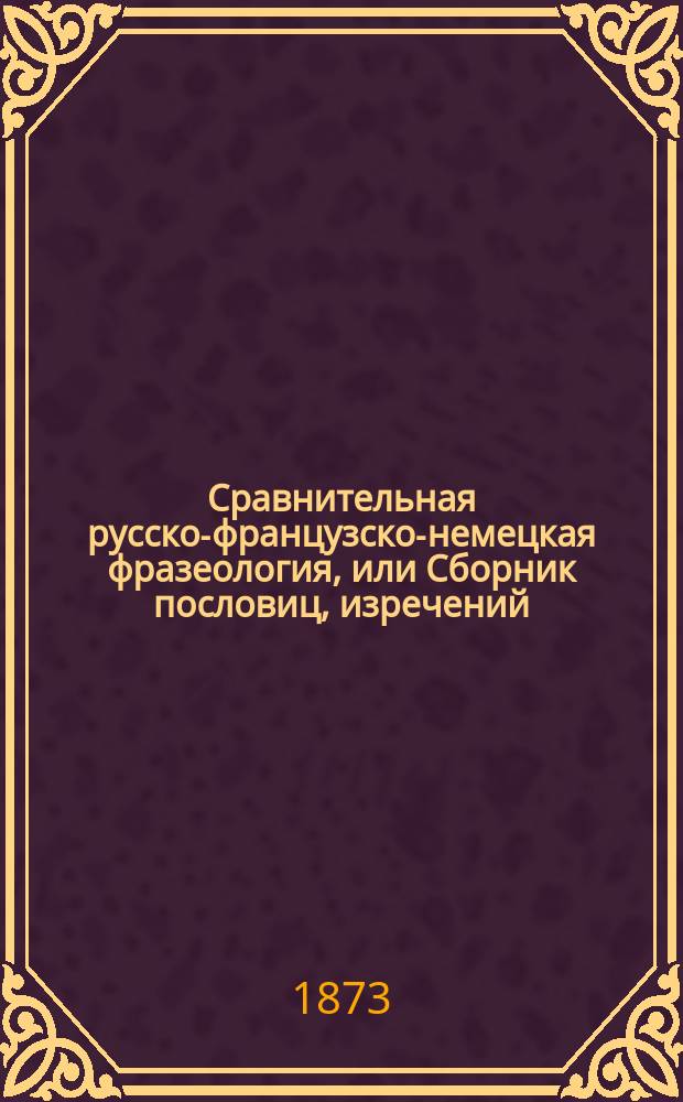 Сравнительная русско-французско-немецкая фразеология, или Сборник пословиц, изречений, поговорок и идиотизмов[!] на этих трех языках : В 3-х ч