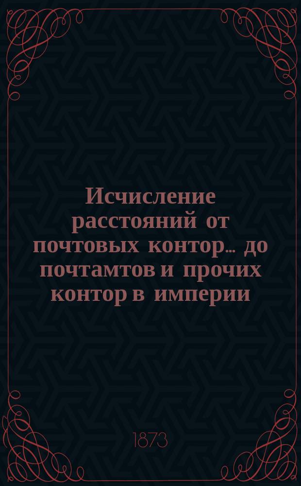 ... Исчисление расстояний от почтовых контор... до почтамтов и прочих контор в империи, а также до почтовых отделений, находящихся в городах : Сост. в Почт. деп. 46-е : Астраханской губернии и Акмолинской области...