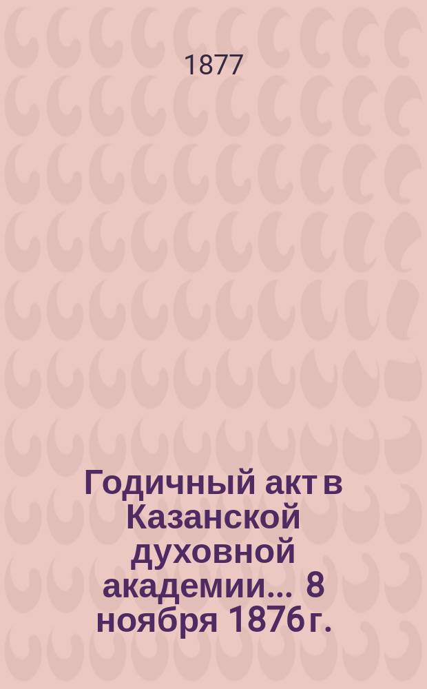 Годичный акт в Казанской духовной академии... ... 8 ноября 1876 г.