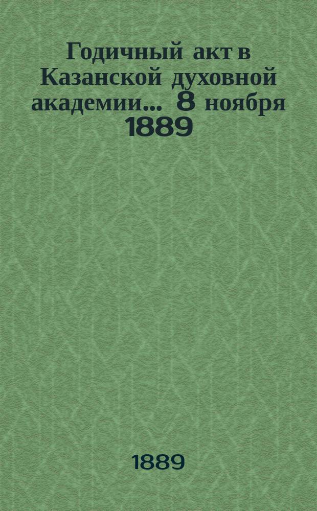 Годичный акт в Казанской духовной академии... ... 8 ноября 1889