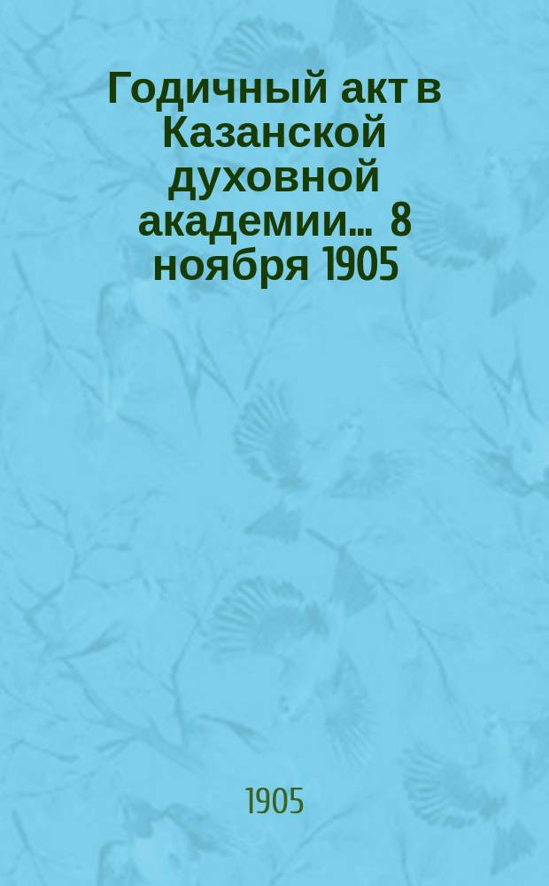 Годичный акт в Казанской духовной академии... ... 8 ноября 1905
