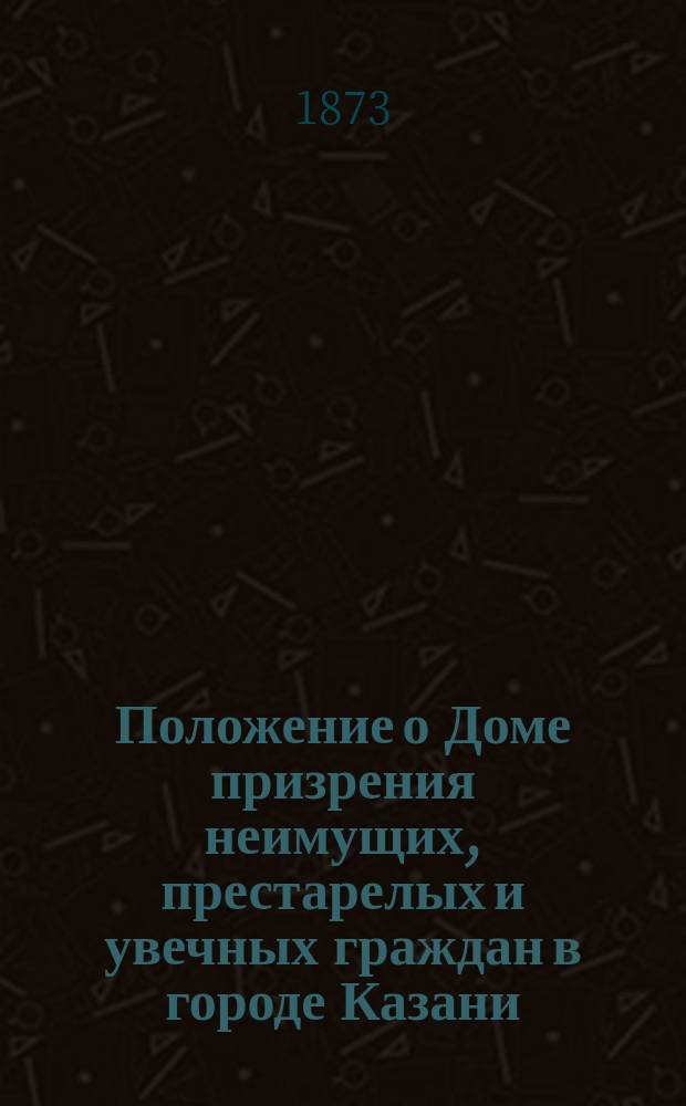 Положение о Доме призрения неимущих, престарелых и увечных граждан в городе Казани : Утв. 30 апр. 1847 г.